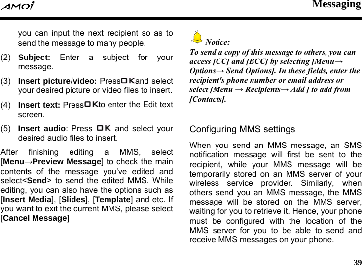  Messaging     39 you can input the next recipient so as to send the message to many people. (2)  Subject: Enter a subject for your message. (3)  Insert picture/video: Press and select your desired picture or video files to insert. (4)  Insert text: Press to enter the Edit text screen. (5)  Insert audio: Press   and select your desired audio files to insert. After finishing editing a MMS, select [Menu&rarr;Preview Message] to check the main contents of the message you&rsquo;ve edited and select<Send> to send the edited MMS. While editing, you can also have the options such as [Insert Media], [Slides], [Template] and etc. If you want to exit the current MMS, please select [Cancel Message]  Notice: To send a copy of this message to others, you can access [CC] and [BCC] by selecting [Menu&rarr; Options&rarr; Send Options]. In these fields, enter the recipient's phone number or email address or select [Menu &rarr; Recipients&rarr; Add ] to add from [Contacts].  Configuring MMS settings When you send an MMS message, an SMS notification message will first be sent to the recipient, while your MMS message will be temporarily stored on an MMS server of your wireless service provider. Similarly, when others send you an MMS message, the MMS message will be stored on the MMS server, waiting for you to retrieve it. Hence, your phone must be configured with the location of the MMS server for you to be able to send and receive MMS messages on your phone. 