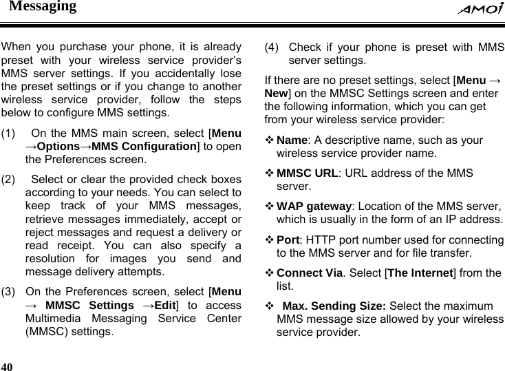 Messaging    40    When you purchase your phone, it is already preset with your wireless service provider&rsquo;s MMS server settings. If you accidentally lose the preset settings or if you change to another wireless service provider, follow the steps below to configure MMS settings. (1)   On the MMS main screen, select [Menu &rarr;Options&rarr;MMS Configuration] to open the Preferences screen. (2)   Select or clear the provided check boxes according to your needs. You can select to keep track of your MMS messages, retrieve messages immediately, accept or reject messages and request a delivery or read receipt. You can also specify a resolution for images you send and message delivery attempts. (3)  On the Preferences screen, select [Menu &rarr; MMSC Settings &rarr;Edit] to access Multimedia Messaging Service Center (MMSC) settings. (4)  Check if your phone is preset with MMS server settings. If there are no preset settings, select [Menu &rarr; New] on the MMSC Settings screen and enter the following information, which you can get from your wireless service provider:  Name: A descriptive name, such as your wireless service provider name.  MMSC URL: URL address of the MMS server.  WAP gateway: Location of the MMS server, which is usually in the form of an IP address.  Port: HTTP port number used for connecting to the MMS server and for file transfer.  Connect Via. Select [The Internet] from the list.   Max. Sending Size: Select the maximum MMS message size allowed by your wireless service provider. 
