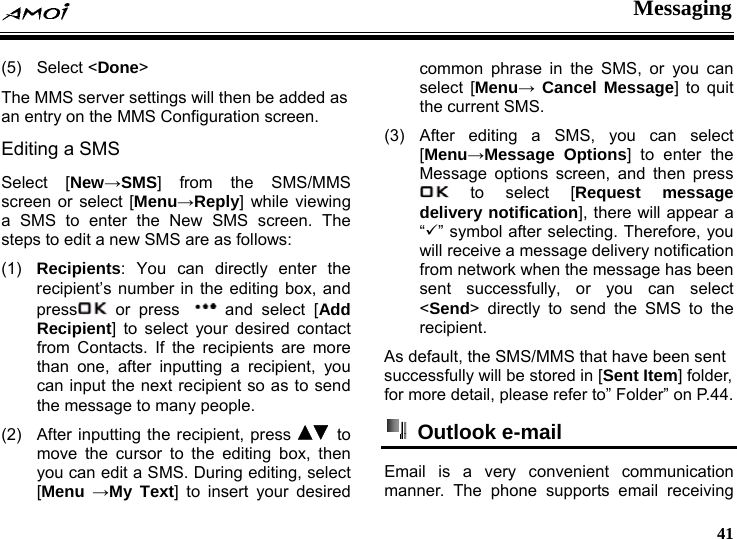  Messaging     41 (5) Select <Done> The MMS server settings will then be added as an entry on the MMS Configuration screen. Editing a SMS Select [New&rarr;SMS] from the SMS/MMS screen or select [Menu&rarr;Reply] while viewing a SMS to enter the New SMS screen. The steps to edit a new SMS are as follows: (1)  Recipients: You can directly enter the recipient&rsquo;s number in the editing box, and press  or press  and select [Add Recipient] to select your desired contact from Contacts. If the recipients are more than one, after inputting a recipient, you can input the next recipient so as to send the message to many people. (2)  After inputting the recipient, press   to move the cursor to the editing box, then you can edit a SMS. During editing, select [Menu &rarr;My Text] to insert your desired common phrase in the SMS, or you can select [Menu&rarr; Cancel Message] to quit the current SMS. (3) After editing a SMS, you can select [Menu&rarr;Message Options] to enter the Message options screen, and then press  to select [Request message delivery notification], there will appear a &ldquo;9&rdquo; symbol after selecting. Therefore, you will receive a message delivery notification from network when the message has been sent successfully, or you can select <Send> directly to send the SMS to the recipient. As default, the SMS/MMS that have been sent successfully will be stored in [Sent Item] folder, for more detail, please refer to&rdquo; Folder&rdquo; on P.44.  Outlook e-mail  Email is a very convenient communication manner. The phone supports email receiving 