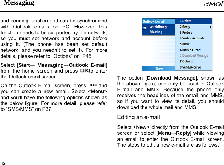 Messaging    42    and sending function and can be synchronised with Outlook emails on PC. However, this function needs to be supported by the network, so you must set network and account before using it. (The phone has been set default network, and you needn&rsquo;t to set it). For more details, please refer to &ldquo;Options&rdquo; on P45.  Select [Start&rarr; Messaging&rarr;Outlook E-mail] from the home screen and press  to enter the Outlook email screen. On the Outlook E-mail screen, press  and you can create a new email. Select <Menu> and you&rsquo;ll have the following options shown as the below figure. For more detail, please refer to &ldquo;SMS/MMS&rdquo; on P37    The option [Download Message], shown as the above figure, can only be used in Outlook E-mail and MMS. Because the phone only receives the headlines of the email and MMS, so if you want to view its detail, you should download the whole mail and MMS. Editing an e-mail Select <New> directly from the Outlook E-mail screen or select [Menu&rarr;Reply] while viewing an email to enter the Outlook E-mail screen. The steps to edit a new e-mail are as follows: 
