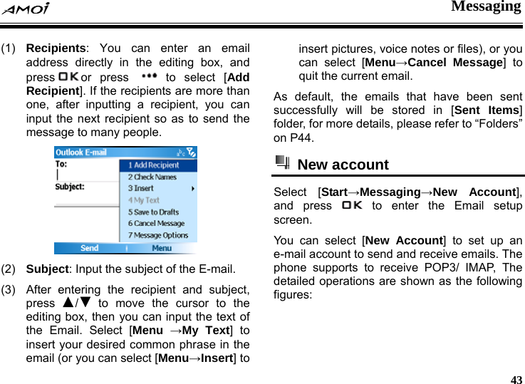  Messaging     43 (1)  Recipients: You can enter an email address directly in the editing box, and press or press  to select [Add Recipient]. If the recipients are more than one, after inputting a recipient, you can input the next recipient so as to send the message to many people.  (2)  Subject: Input the subject of the E-mail. (3)  After entering the recipient and subject, press  / to move the cursor to the editing box, then you can input the text of the Email. Select [Menu &rarr;My Text] to insert your desired common phrase in the email (or you can select [Menu&rarr;Insert] to insert pictures, voice notes or files), or you can select [Menu&rarr;Cancel Message] to quit the current email. As default, the emails that have been sent successfully will be stored in [Sent Items] folder, for more details, please refer to &ldquo;Folders&rdquo; on P44.  New account  Select [Start&rarr;Messaging&rarr;New Account], and press   to enter the Email setup screen. You can select [New Account] to set up an e-mail account to send and receive emails. The phone supports to receive POP3/ IMAP, The detailed operations are shown as the following figures: 