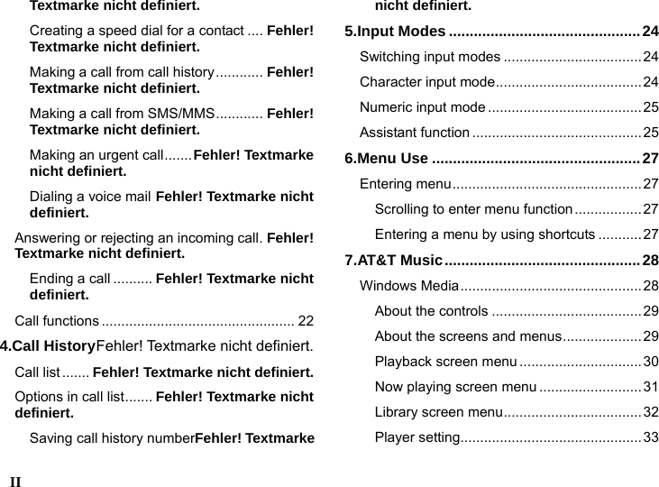  II    Textmarke nicht definiert. Creating a speed dial for a contact .... Fehler! Textmarke nicht definiert. Making a call from call history............ Fehler! Textmarke nicht definiert. Making a call from SMS/MMS............ Fehler! Textmarke nicht definiert. Making an urgent call.......Fehler! Textmarke nicht definiert. Dialing a voice mail Fehler! Textmarke nicht definiert. Answering or rejecting an incoming call. Fehler! Textmarke nicht definiert. Ending a call .......... Fehler! Textmarke nicht definiert. Call functions ................................................. 22 4.Call HistoryFehler! Textmarke nicht definiert. Call list ....... Fehler! Textmarke nicht definiert. Options in call list....... Fehler! Textmarke nicht definiert. Saving call history numberFehler! Textmarke nicht definiert. 5.Input Modes ..............................................24 Switching input modes ...................................24 Character input mode.....................................24 Numeric input mode .......................................25 Assistant function ...........................................25 6.Menu Use ..................................................27 Entering menu................................................27 Scrolling to enter menu function................. 27 Entering a menu by using shortcuts ........... 27 7.AT&amp;T Music...............................................28 Windows Media..............................................28 About the controls ...................................... 29 About the screens and menus.................... 29 Playback screen menu ...............................30 Now playing screen menu ..........................31 Library screen menu...................................32 Player setting..............................................33 