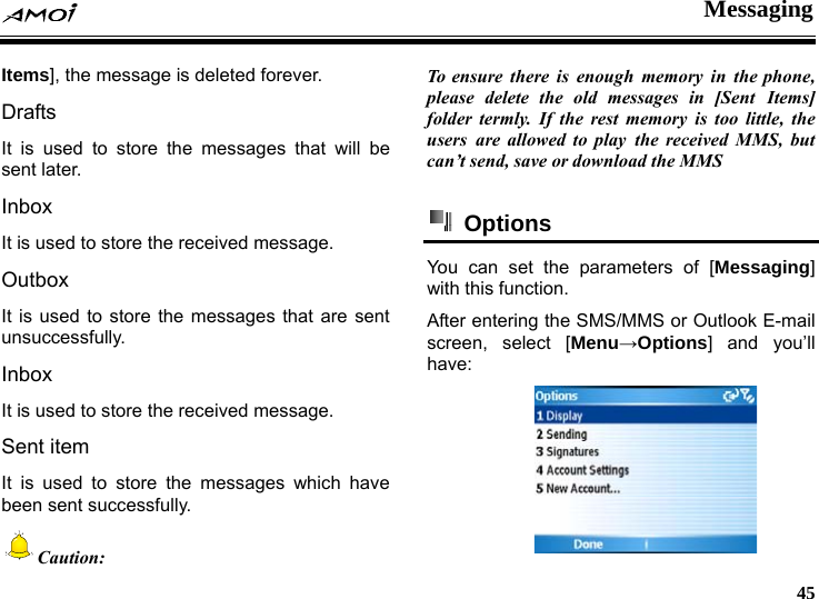  Messaging     45 Items], the message is deleted forever. Drafts It is used to store the messages that will be sent later. Inbox It is used to store the received message. Outbox It is used to store the messages that are sent unsuccessfully. Inbox It is used to store the received message. Sent item It is used to store the messages which have been sent successfully.   Caution:  To ensure there is enough memory in the phone, please delete the old messages in [Sent Items] folder termly. If the rest memory is too little, the users are allowed to play the received MMS, but can&rsquo;t send, save or download the MMS   Options  You can set the parameters of [Messaging] with this function. After entering the SMS/MMS or Outlook E-mail screen, select [Menu&rarr;Options] and you&rsquo;ll have:  