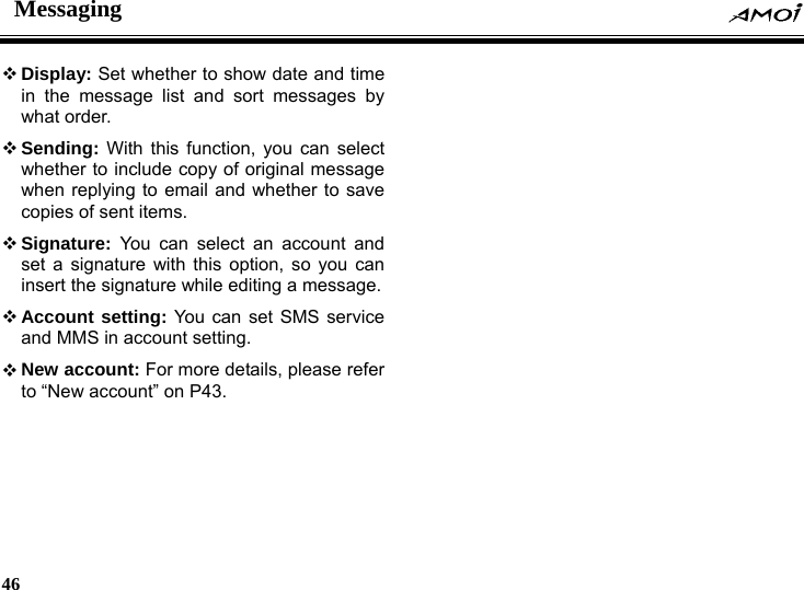 Messaging    46     Display: Set whether to show date and time in the message list and sort messages by what order.  Sending: With this function, you can select whether to include copy of original message when replying to email and whether to save copies of sent items.  Signature: You can select an account and set a signature with this option, so you can insert the signature while editing a message.  Account setting: You can set SMS service and MMS in account setting.  New account: For more details, please refer to &ldquo;New account&rdquo; on P43. 