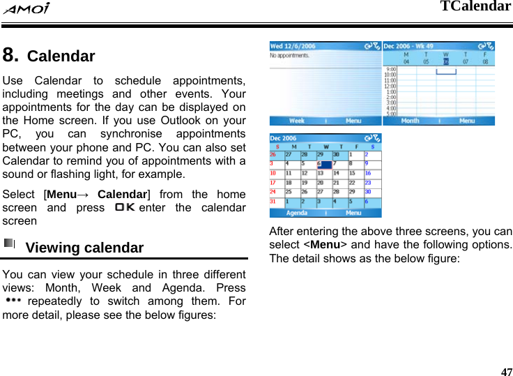  TCalendar     47  8. CalendarUse Calendar to schedule appointments, including meetings and other events. Your appointments for the day can be displayed on the Home screen. If you use Outlook on your PC, you can synchronise appointments between your phone and PC. You can also set Calendar to remind you of appointments with a sound or flashing light, for example. Select [Menu&rarr; Calendar] from the home screen and press  enter the calendar screen  Viewing calendar  You can view your schedule in three different views: Month, Week and Agenda. Press repeatedly to switch among them. For more detail, please see the below figures:   After entering the above three screens, you can select <Menu> and have the following options. The detail shows as the below figure: 