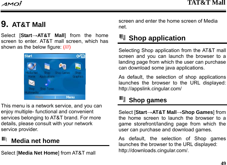  TAT&amp;T Mall     49  9. AT&amp;T MallSelect [Start&rarr;AT&amp;T Mall] from the home screen to enter. AT&amp;T mall screen, which has shown as the below figure: (///)  This menu is a network service, and you can enjoy multiple- functional and convenient services belonging to AT&amp;T brand. For more details, please consult with your network service provider.   Media net home   Select [Media Net Home] from AT&amp;T mall screen and enter the home screen of Media net.  Shop application  Selecting Shop application from the AT&amp;T mall screen and you can launch the browser to a landing page from which the user can purchase can download some java applications. As default, the selection of shop applications launches the browser to the URL displayed: http://appslink.cingular.com/  Shop games  Select [Start&rarr;AT&amp;T Mall&rarr;Shop Games] from the home screen to launch the browser to a game storefront/landing page from which the user can purchase and download games. As default, the selection of Shop games launches the browser to the URL displayed: http://downloads.cingular.com/.  