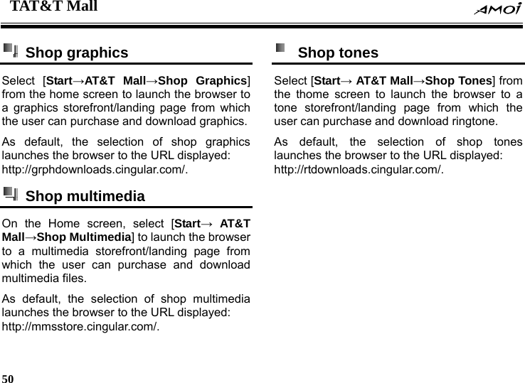 TAT&amp;T Mall    50     Shop graphics  Select [Start&rarr;AT&amp;T Mall&rarr;Shop Graphics] from the home screen to launch the browser to a graphics storefront/landing page from which the user can purchase and download graphics. As default, the selection of shop graphics launches the browser to the URL displayed: http://grphdownloads.cingular.com/.   Shop multimedia  On the Home screen, select [Start&rarr; AT&amp;T Mall&rarr;Shop Multimedia] to launch the browser to a multimedia storefront/landing page from which the user can purchase and download multimedia files. As default, the selection of shop multimedia launches the browser to the URL displayed: http://mmsstore.cingular.com/.  Shop tones  Select [Start&rarr; AT&amp;T Mall&rarr;Shop Tones] from the thome screen to launch the browser to a tone storefront/landing page from which the user can purchase and download ringtone. As default, the selection of shop tones launches the browser to the URL displayed: http://rtdownloads.cingular.com/.  