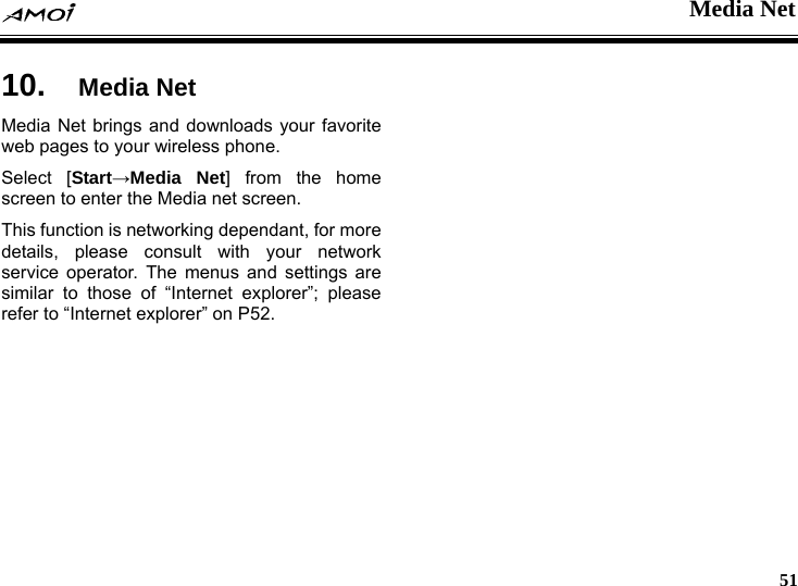  Media Net     51 et 10.  Media NMedia Net brings and downloads your favorite web pages to your wireless phone. Select [Start&rarr;Media Net] from the home screen to enter the Media net screen. This function is networking dependant, for more details, please consult with your network service operator. The menus and settings are similar to those of &ldquo;Internet explorer&rdquo;; please refer to &ldquo;Internet explorer&rdquo; on P52.  