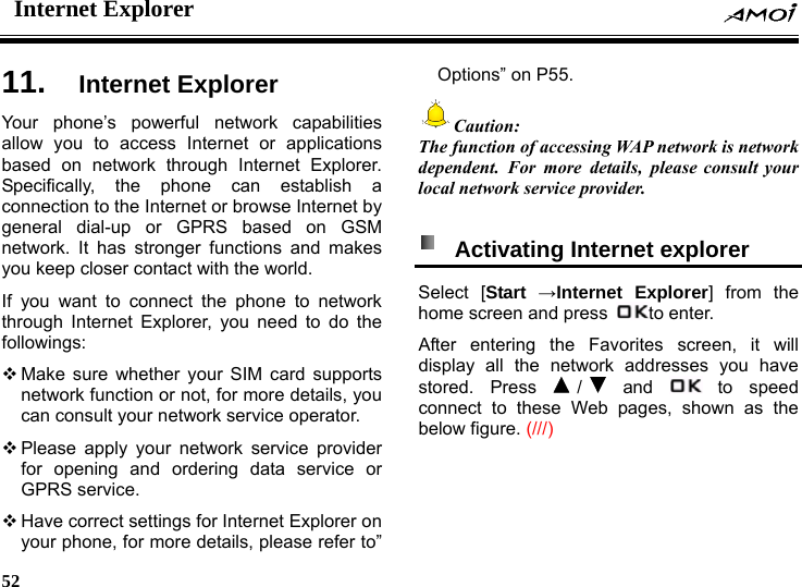 Internet Explorer    52    er 11.  Internet ExplorYour phone&rsquo;s powerful network capabilities allow you to access Internet or applications based on network through Internet Explorer. Specifically, the phone can establish a connection to the Internet or browse Internet by general dial-up or GPRS based on GSM network. It has stronger functions and makes you keep closer contact with the world. If you want to connect the phone to network through Internet Explorer, you need to do the followings:  Make sure whether your SIM card supports network function or not, for more details, you can consult your network service operator.    Please apply your network service provider for opening and ordering data service or GPRS service.  Have correct settings for Internet Explorer on your phone, for more details, please refer to&rdquo; Options&rdquo; on P55. Caution:  The function of accessing WAP network is network dependent. For more details, please consult your local network service provider.    Activating Internet explorer   Select [Start &rarr;Internet Explorer] from the home screen and press  to enter. After entering the Favorites screen, it will display all the network addresses you have stored. Press  / and   to  speed connect to these Web pages, shown as the below figure. (///) 