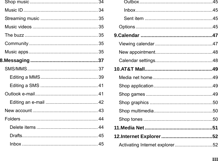  III  Shop music .................................................... 34 Music ID......................................................... 34 Streaming music ............................................ 35 Music videos .................................................. 35 The buzz ........................................................ 35 Community..................................................... 35 Music apps..................................................... 35 8.Messaging.................................................37 SMS/MMS...................................................... 37 Editing a MMS............................................ 39 Editing a SMS ............................................ 41 Outlook e-mail................................................ 41 Editing an e-mail ........................................ 42 New account .................................................. 43 Folders........................................................... 44 Delete items ............................................... 44 Drafts.......................................................... 45 Inbox .......................................................... 45 Outbox........................................................45 Inbox...........................................................45 Sent item ....................................................45 Options ...........................................................45 9.Calendar ....................................................47 Viewing calendar ............................................47 New appointment............................................48 Calendar settings............................................48 10.AT&amp;T Mall.................................................49 Media net home..............................................49 Shop application.............................................49 Shop games ...................................................49 Shop graphics ................................................50 Shop multimedia.............................................50 Shop tones .....................................................50 11.Media Net.................................................51 12.Internet Explorer.....................................52 Activating Internet explorer.............................52 