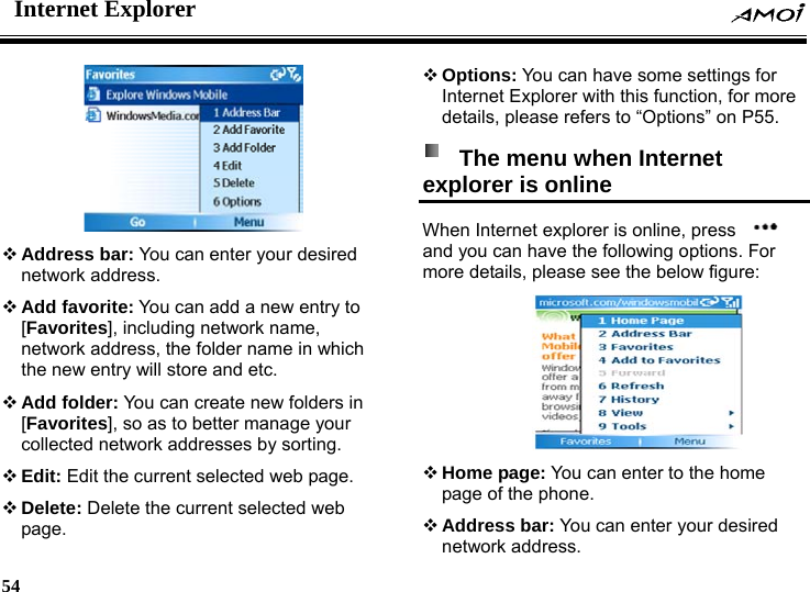 Internet Explorer    54      Address bar: You can enter your desired network address.  Add favorite: You can add a new entry to [Favorites], including network name, network address, the folder name in which the new entry will store and etc.  Add folder: You can create new folders in [Favorites], so as to better manage your collected network addresses by sorting.  Edit: Edit the current selected web page.  Delete: Delete the current selected web page.  Options: You can have some settings for Internet Explorer with this function, for more details, please refers to &ldquo;Options&rdquo; on P55.   The menu when Internet explorer is online   When Internet explorer is online, press   and you can have the following options. For more details, please see the below figure:   Home page: You can enter to the home page of the phone.  Address bar: You can enter your desired network address. 