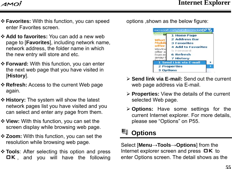  Internet Explorer     55  Favorites: With this function, you can speed enter Favorites screen.  Add to favorites: You can add a new web page to [Favorites], including network name, network address, the folder name in which the new entry will store and etc.  Forward: With this function, you can enter the next web page that you have visited in [History].  Refresh: Access to the current Web page again.  History: The system will show the latest network pages list you have visited and you can select and enter any page from them.  View: With this function, you can set the screen display while browsing web page.  Zoom: With this function, you can set the resolution while browsing web page.  Tools: After selecting this option and press , and you will have the following options ,shown as the below figure:  &frac34; Send link via E-mail: Send out the current web page address via E-mail. &frac34; Properties: View the details of the current selected Web page. &frac34; Options: Have some settings for the current Internet explorer. For more details, please see &ldquo;Options&rdquo; on P55.  Options  Select [Menu&rarr;Tools&rarr;Options] from the Internet explorer screen and press   to enter Options screen. The detail shows as the 