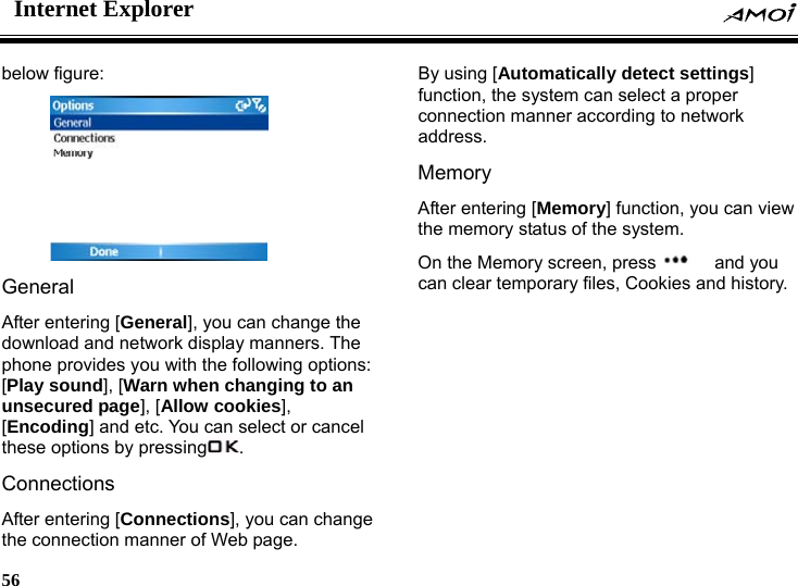 Internet Explorer    56    below figure:    General After entering [General], you can change the download and network display manners. The phone provides you with the following options: [Play sound], [Warn when changing to an unsecured page], [Allow cookies], [Encoding] and etc. You can select or cancel these options by pressing . Connections After entering [Connections], you can change the connection manner of Web page. By using [Automatically detect settings] function, the system can select a proper connection manner according to network address. Memory After entering [Memory] function, you can view the memory status of the system. On the Memory screen, press   and you can clear temporary files, Cookies and history.