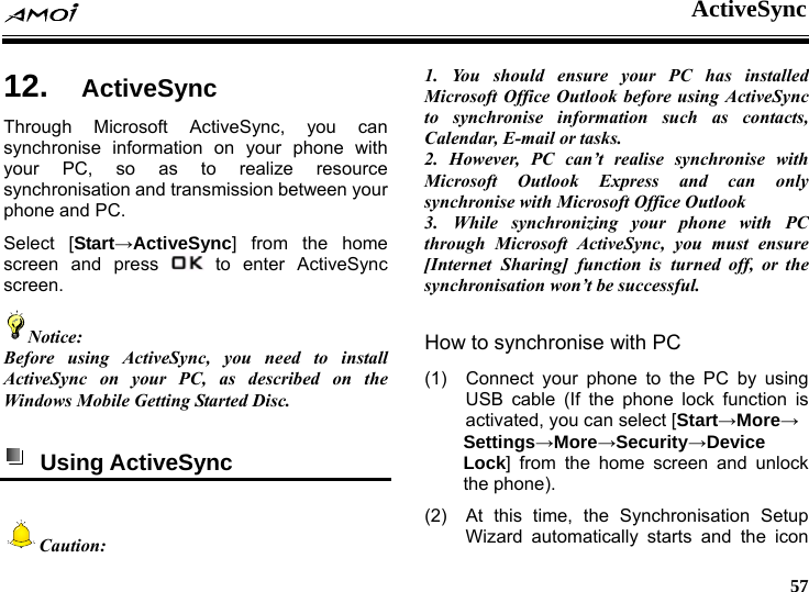  ActiveSync     57 nc 12.  ActiveSyThrough Microsoft ActiveSync, you can synchronise information on your phone with your PC, so as to realize resource synchronisation and transmission between your phone and PC. Select [Start&rarr;ActiveSync] from the home screen and press   to enter ActiveSync screen. Notice: Before using ActiveSync, you need to install ActiveSync on your PC, as described on the indows Mobile Getting Started Disc. W  Using ActiveSync   Caution: 1. You should ensure your PC has installed Microsoft Office Outlook before using ActiveSync to synchronise information such as contacts, Calendar, E-mail or tasks. 2. However, PC can&rsquo;t realise synchronise with Microsoft Outlook Express and can only synchronise with Microsoft Office Outlook 3. While synchronizing your phone with PC through Microsoft ActiveSync, you must ensure [Internet Sharing] function is turned off, or the synchronisation won&rsquo;t be successful.  How to synchronise with PC (1)  Connect your phone to the PC by using USB cable (If the phone lock function is activated, you can select [Start&rarr;More&rarr; Settings&rarr;More&rarr;Security&rarr;Device Lock] from the home screen and unlock the phone). (2)  At this time, the Synchronisation Setup Wizard automatically starts and the icon 