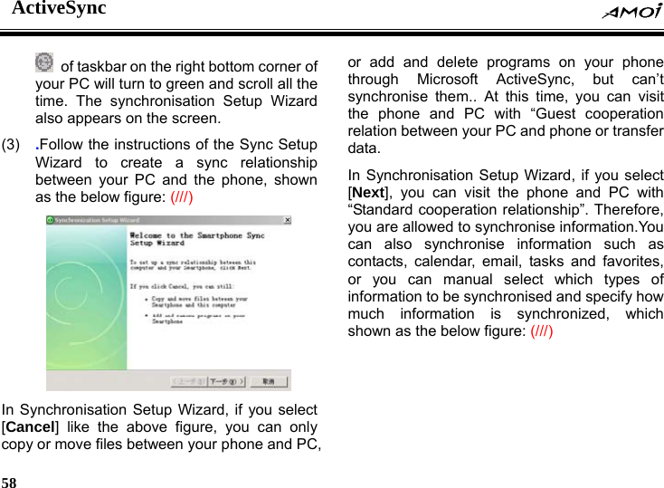 ActiveSync    58      of taskbar on the right bottom corner of your PC will turn to green and scroll all the time. The synchronisation Setup Wizard also appears on the screen. (3)  .Follow the instructions of the Sync Setup Wizard to create a sync relationship between your PC and the phone, shown as the below figure: (///)  In Synchronisation Setup Wizard, if you select [Cancel] like the above figure, you can only copy or move files between your phone and PC, or add and delete programs on your phone through Microsoft ActiveSync, but can&rsquo;t synchronise them.. At this time, you can visit the phone and PC with &ldquo;Guest cooperation relation between your PC and phone or transfer data.  In Synchronisation Setup Wizard, if you select [Next], you can visit the phone and PC with &ldquo;Standard cooperation relationship&rdquo;. Therefore, you are allowed to synchronise information.You can also synchronise information such as contacts, calendar, email, tasks and favorites, or you can manual select which types of information to be synchronised and specify how much information is synchronized, which shown as the below figure: (///) 