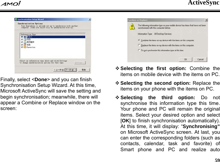  ActiveSync     59  Finally, select <Done> and you can finish Synchronisation Setup Wizard. At this time, Microsoft ActiveSync will save the setting and begin synchronisation; meanwhile, there will appear a Combine or Replace window on the screen:    Selecting the first option: Combine the items on mobile device with the items on PC.  Selecting the second option: Replace the items on your phone with the items on PC.  Selecting the third option: Do not synchronise this information type this time. Your phone and PC will remain the original items. Select your desired option and select [OK] to finish synchronisation automatically). At this time, it will display: &ldquo;Synchronising&rdquo; on Microsoft ActiveSync screen. At last, you can enter the corresponding folders (such as contacts, calendar, task and favorite) of Smart phone and PC and realize auto 