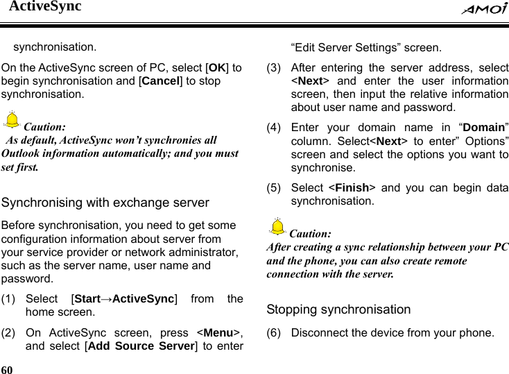 ActiveSync    60    synchronisation. On the ActiveSync screen of PC, select [OK] to begin synchronisation and [Cancel] to stop synchronisation. Caution:   As default, ActiveSync won&rsquo;t synchronies all Outlook information automatically; and you must set first.  Synchronising with exchange server Before synchronisation, you need to get some configuration information about server from your service provider or network administrator, such as the server name, user name and password.  (1) Select  [Start&rarr;ActiveSync] from the home screen. (2)  On ActiveSync screen, press <Menu>, and select [Add Source Server] to enter &ldquo;Edit Server Settings&rdquo; screen. (3)  After entering the server address, select <Next> and enter the user information screen, then input the relative information about user name and password. (4)  Enter your domain name in &ldquo;Domain&rdquo; column. Select<Next> to enter&rdquo; Options&rdquo; screen and select the options you want to synchronise. (5) Select <Finish> and you can begin data synchronisation. Caution: After creating a sync relationship between your PC and the phone, you can also create remote connection with the server.  Stopping synchronisation (6)  Disconnect the device from your phone. 