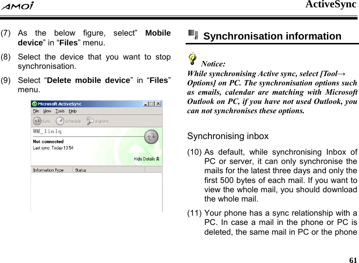  ActiveSync     61 (7) As the below figure, select&rdquo; Mobile device&rdquo; in &ldquo;Files&rdquo; menu. (8)  Select the device that you want to stop synchronisation. (9) Select &ldquo;Delete mobile device&rdquo; in &ldquo;Files&rdquo; menu.   Synchronisation information   Notice: While synchronising Active sync, select [Tool&rarr; Options] on PC. The synchronisation options such as emails, calendar are matching with Microsoft Outlook on PC, if you have not used Outlook, you can not synchronises these options.  Synchronising inbox (10) As default, while synchronising Inbox of PC or server, it can only synchronise the mails for the latest three days and only the first 500 bytes of each mail. If you want to view the whole mail, you should download the whole mail. (11) Your phone has a sync relationship with a PC. In case a mail in the phone or PC is deleted, the same mail in PC or the phone 