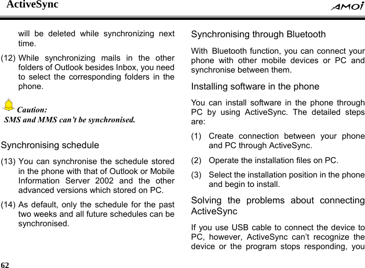 ActiveSync    62    will be deleted while synchronizing next time. (12) While synchronizing mails in the other folders of Outlook besides Inbox, you need to select the corresponding folders in the phone. Caution:   SMS and MMS can&rsquo;t be synchronised.  Synchronising schedule   (13) You can synchronise the schedule stored in the phone with that of Outlook or Mobile Information Server 2002 and the other advanced versions which stored on PC. (14) As default, only the schedule for the past two weeks and all future schedules can be synchronised. Synchronising through Bluetooth With Bluetooth function, you can connect your phone with other mobile devices or PC and synchronise between them. Installing software in the phone You can install software in the phone through PC by using ActiveSync. The detailed steps are: (1) Create connection between your phone and PC through ActiveSync. (2)  Operate the installation files on PC. (3)  Select the installation position in the phone and begin to install. Solving the problems about connecting ActiveSync If you use USB cable to connect the device to PC, however, ActiveSync can&rsquo;t recognize the device or the program stops responding, you 