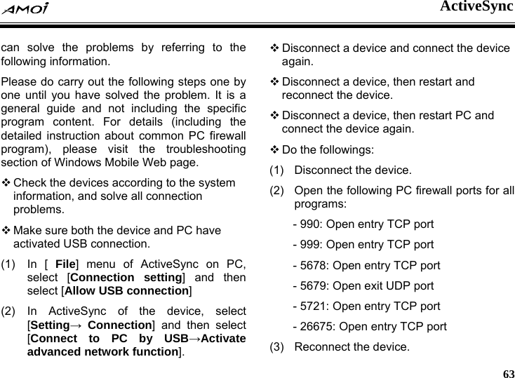  ActiveSync     63 can solve the problems by referring to the following information. Please do carry out the following steps one by one until you have solved the problem. It is a general guide and not including the specific program content. For details (including the detailed instruction about common PC firewall program), please visit the troubleshooting section of Windows Mobile Web page.  Check the devices according to the system information, and solve all connection problems.  Make sure both the device and PC have activated USB connection. (1) In [ File] menu of ActiveSync on PC, select [Connection setting] and then select [Allow USB connection] (2) In ActiveSync of the device, select [Setting&rarr; Connection] and then select [Connect to PC by USB&rarr;Activate advanced network function].  Disconnect a device and connect the device again.  Disconnect a device, then restart and reconnect the device.  Disconnect a device, then restart PC and connect the device again.  Do the followings: (1)  Disconnect the device. (2)  Open the following PC firewall ports for all programs: - 990: Open entry TCP port - 999: Open entry TCP port - 5678: Open entry TCP port - 5679: Open exit UDP port - 5721: Open entry TCP port - 26675: Open entry TCP port (3)  Reconnect the device.   