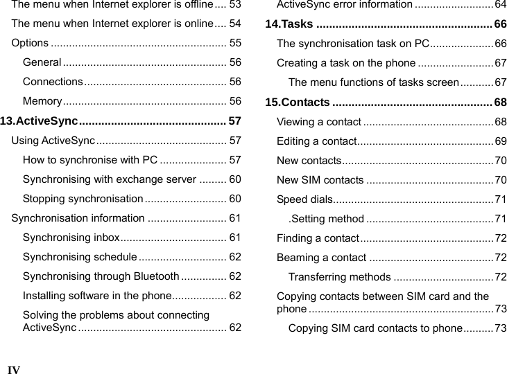 IV    The menu when Internet explorer is offline.... 53 The menu when Internet explorer is online.... 54 Options .......................................................... 55 General ...................................................... 56 Connections............................................... 56 Memory...................................................... 56 13.ActiveSync.............................................. 57 Using ActiveSync........................................... 57 How to synchronise with PC ...................... 57 Synchronising with exchange server ......... 60 Stopping synchronisation........................... 60 Synchronisation information .......................... 61 Synchronising inbox................................... 61 Synchronising schedule............................. 62 Synchronising through Bluetooth ............... 62 Installing software in the phone.................. 62 Solving the problems about connecting ActiveSync ................................................. 62 ActiveSync error information ..........................64 14.Tasks .......................................................66 The synchronisation task on PC.....................66 Creating a task on the phone .........................67 The menu functions of tasks screen........... 67 15.Contacts ..................................................68 Viewing a contact ........................................... 68 Editing a contact............................................. 69 New contacts.................................................. 70 New SIM contacts ..........................................70 Speed dials.....................................................71 .Setting method ..........................................71 Finding a contact............................................72 Beaming a contact .........................................72 Transferring methods ................................. 72 Copying contacts between SIM card and the phone .............................................................73 Copying SIM card contacts to phone..........73 