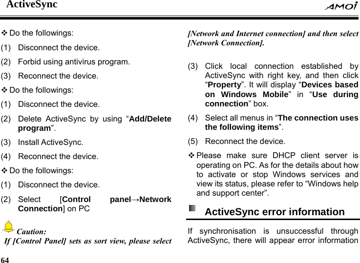 ActiveSync    64     Do the followings: (1)  Disconnect the device. (2)  Forbid using antivirus program.                                                                   (3)  Reconnect the device.  Do the followings: (1)  Disconnect the device.   (2)  Delete ActiveSync by using &ldquo;Add/Delete program&rdquo;. (3) Install ActiveSync.  (4)  Reconnect the device.  Do the followings: (1)  Disconnect the device. (2) Select  [Control panel&rarr;Network Connection] on PC Caution:  If [Control Panel] sets as sort view, please select [Network and Internet connection] and then select [Network Connection].  (3) Click local connection established by ActiveSync with right key, and then click &ldquo;Property&rdquo;. It will display &ldquo;Devices based on Windows Mobile&rdquo; in &ldquo;Use during connection&rdquo; box. (4)  Select all menus in &ldquo;The connection uses the following items&rdquo;.   (5)  Reconnect the device.  Please make sure DHCP client server is operating on PC. As for the details about how to activate or stop Windows services and view its status, please refer to &ldquo;Windows help and support center&rdquo;.   ActiveSync error information   If synchronisation is unsuccessful through ActiveSync, there will appear error information 