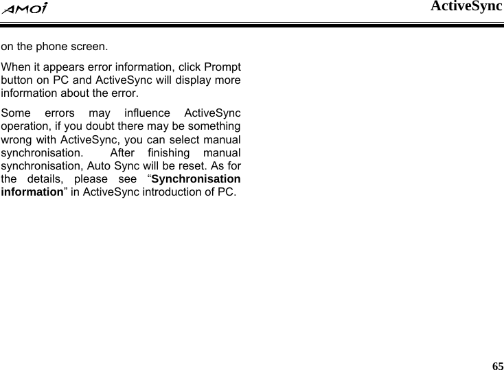  ActiveSync     65 on the phone screen. When it appears error information, click Prompt button on PC and ActiveSync will display more information about the error. Some errors may influence ActiveSync operation, if you doubt there may be something wrong with ActiveSync, you can select manual synchronisation.  After finishing manual synchronisation, Auto Sync will be reset. As for the details, please see &ldquo;Synchronisation information&rdquo; in ActiveSync introduction of PC. 
