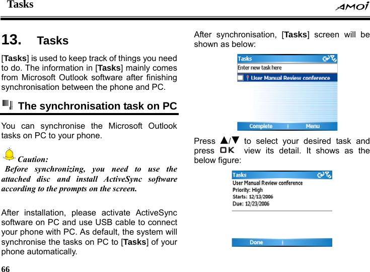 Tasks    66    ks 13.  Tas[Tasks] is used to keep track of things you need to do. The information in [Tasks] mainly comes from Microsoft Outlook software after finishing synchronisation between the phone and PC.   The synchronisation task on PC   You can synchronise the Microsoft Outlook tasks on PC to your phone. Caution:  Before synchronizing, you need to use the attached disc and install ActiveSync software according to the prompts on the screen.  After installation, please activate ActiveSync software on PC and use USB cable to connect your phone with PC. As default, the system will synchronise the tasks on PC to [Tasks] of your phone automatically. After synchronisation, [Tasks] screen will be shown as below:  Press  / to select your desired task and press    view its detail. It shows as the below figure:  