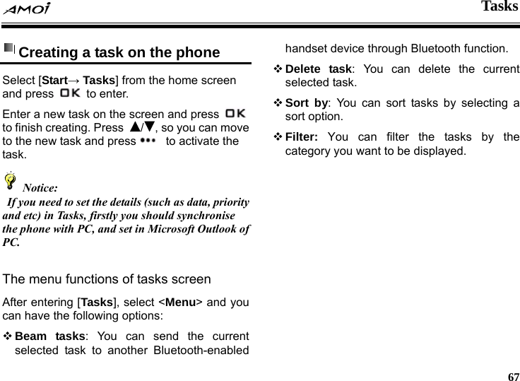  Tasks     67 Creating a task on the phone   Select [Start&rarr; Tasks] from the home screen and press   to enter. Enter a new task on the screen and press   to finish creating. Press  /, so you can move to the new task and press   to activate the task.  Notice:   If you need to set the details (such as data, priority and etc) in Tasks, firstly you should synchronise the phone with PC, and set in Microsoft Outlook of PC.  The menu functions of tasks screen After entering [Tasks], select <Menu> and you can have the following options:  Beam tasks: You can send the current selected task to another Bluetooth-enabled handset device through Bluetooth function.  Delete task: You can delete the current selected task.  Sort by: You can sort tasks by selecting a sort option.  Filter:  You can filter the tasks by the category you want to be displayed. 