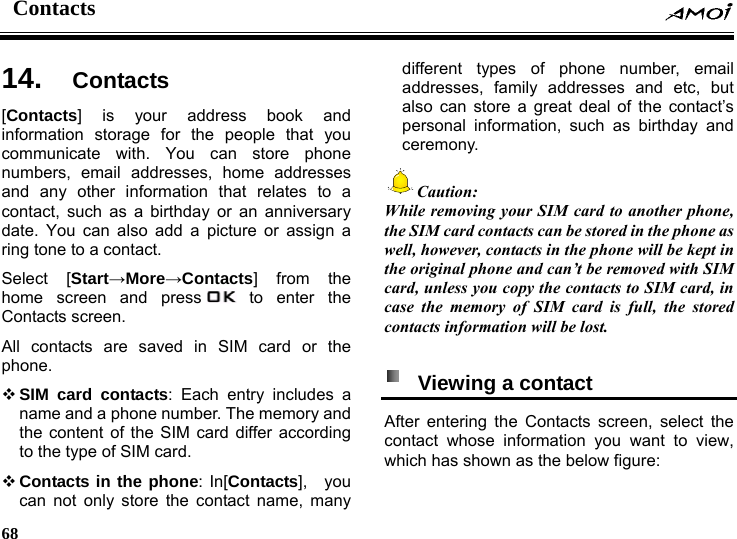 Contacts    68    s  14.  Contact[Contacts] is your address book and information storage for the people that you communicate with. You can store phone numbers, email addresses, home addresses and any other information that relates to a contact, such as a birthday or an anniversary date. You can also add a picture or assign a ring tone to a contact. Select [Start&rarr;More&rarr;Contacts] from the home screen and press  to enter the Contacts screen. All contacts are saved in SIM card or the phone.  SIM card contacts: Each entry includes a name and a phone number. The memory and the content of the SIM card differ according to the type of SIM card.  Contacts in the phone: In[Contacts],  you can not only store the contact name, many different types of phone number, email addresses, family addresses and etc, but also can store a great deal of the contact&rsquo;s personal information, such as birthday and ceremony.  Caution: While removing your SIM card to another phone, the SIM card contacts can be stored in the phone as well, however, contacts in the phone will be kept in the original phone and can&rsquo;t be removed with SIM card, unless you copy the contacts to SIM card, in case the memory of SIM card is full, the stored contacts information will be lost.    Viewing a contact   After entering the Contacts screen, select the contact whose information you want to view, which has shown as the below figure: 