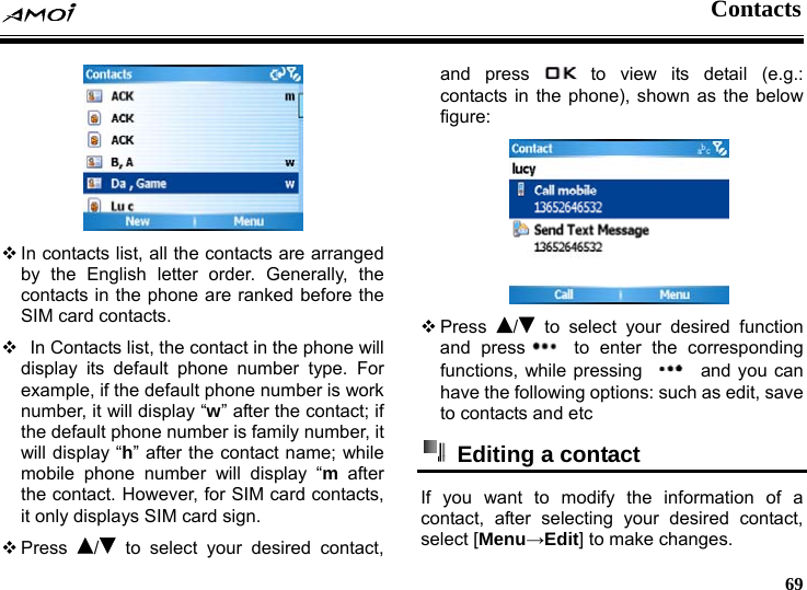  Contacts     69   In contacts list, all the contacts are arranged by the English letter order. Generally, the contacts in the phone are ranked before the SIM card contacts.    In Contacts list, the contact in the phone will display its default phone number type. For example, if the default phone number is work number, it will display &ldquo;w&rdquo; after the contact; if the default phone number is family number, it will display &ldquo;h&rdquo; after the contact name; while mobile phone number will display &ldquo;m after the contact. However, for SIM card contacts, it only displays SIM card sign.  Press  / to select your desired contact, and press   to view its detail (e.g.: contacts in the phone), shown as the below figure:   Press  / to select your desired function and press  to enter the corresponding functions, while pressing    and you can have the following options: such as edit, save to contacts and etc   Editing a contact   If you want to modify the information of a contact, after selecting your desired contact, select [Menu&rarr;Edit] to make changes. 