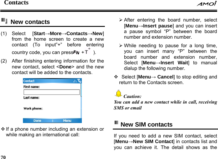 Contacts    70     New contacts (1) Select  [Start&rarr;More&rarr;Contacts&rarr;New] from the home screen to create a new contact (To input&rdquo;+&rdquo; before entering country code, you can press  +  ).  (2)  After finishing entering information for the new contact, select <Done> and the new contact will be added to the contacts.     If a phone number including an extension or while making an international call: &frac34; After entering the board number, select [Menu&rarr;Insert pause] and you can insert a pause symbol &ldquo;P&rdquo; between the board number and extension number. &frac34; While needing to pause for a long time, you can insert many &ldquo;P&rdquo; between the board number and extension number, Select [Menu&rarr;Insert Wait] to manual dialup the following number.    Select  [Menu&rarr; Cancel] to stop editing and return to the Contacts screen. Caution: You can add a new contact while in call, receiving SMS or email    New SIM contacts   If you need to add a new SIM contact, select [Menu&rarr;New SIM Contact] in contacts list and you can achieve it. The detail shows as the 