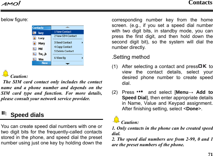  Contacts     71 below figure:  Caution:   The SIM card contact only includes the contact name and a phone number and depends on the SIM card type and function. For more details, please consult your network service provider.   Speed dials  You can create speed dial numbers with one or two digit bits for the frequently-called contacts stored in the phone, and speed dial the preset number using just one key by holding down the corresponding number key from the home screen. (e.g., if you set a speed dial number with two digit bits, in standby mode, you can press the first digit, and then hold down the second digit bit), so the system will dial the number directly.   .Setting method (1)  After selecting a contact and press  to view the contact details, select your desired phone number to create speed dial. (2) Press  and select [Menu&rarr; Add to Speed Dial], then enter appropriate details in Name, Value and Keypad assignment. After finishing setting, select <Done>. Caution: 1. Only contacts in the phone can be created speed dial. 2. The speed dial numbers are from 2-99, 0 and 1 are the preset numbers of the phone. 