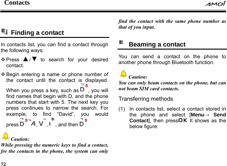 Contacts    72       Finding a contact   In contacts list, you can find a contact through the following ways:  Press  / to search for your desired contact.  Begin entering a name or phone number of the contact until the contact is displayed. When you press a key, such as , you will find names that begin with D, and the phone numbers that start with 5. The next key you press continues to narrow the search. For example, to find &ldquo;David&rdquo;, you would press , , , and then  Caution:  While pressing the numeric keys to find a contact, for the contacts in the phone, the system can only find the contact with the same phone number as that of you input.    Beaming a contact   You can send a contact on the phone to another phone through Bluetooth function. Caution: You can only beam contacts on the phone, but can not beam SIM card contacts. Transferring methods (1)  In contacts list, select a contact stored in the phone and select [Menu&rarr; Send Contact], then press  It shows as the below figure: 