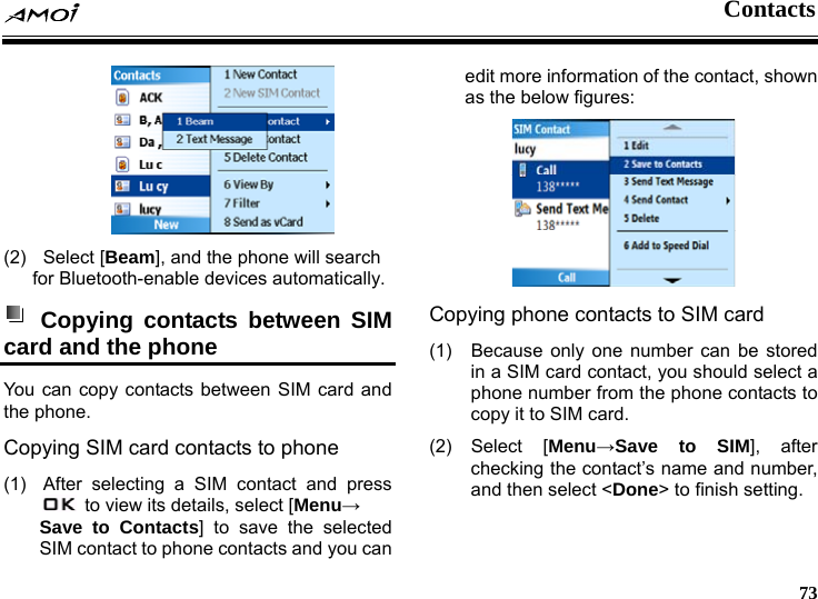  Contacts     73  (2) Select [Beam], and the phone will search for Bluetooth-enable devices automatically.  Copying contacts between SIM card and the phone   You can copy contacts between SIM card and the phone. Copying SIM card contacts to phone (1)  After selecting a SIM contact and press   to view its details, select [Menu&rarr; Save to Contacts] to save the selected SIM contact to phone contacts and you can edit more information of the contact, shown as the below figures:  Copying phone contacts to SIM card (1)  Because only one number can be stored in a SIM card contact, you should select a phone number from the phone contacts to copy it to SIM card.   (2) Select [Menu&rarr;Save to SIM], after checking the contact&rsquo;s name and number, and then select <Done> to finish setting. 