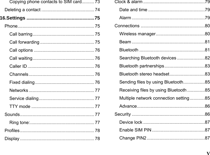   V  Copying phone contacts to SIM card.......... 73 Deleting a contact .......................................... 74 16.Settings ...................................................75 Phone............................................................. 75 Call barring................................................. 75 Call forwarding ........................................... 75 Call options ................................................ 76 Call waiting................................................. 76 Caller ID ..................................................... 76 Channels.................................................... 76 Fixed dialing............................................... 76 Networks .................................................... 77 Service dialing............................................ 77 TTY mode .................................................. 77 Sounds........................................................... 77 Ring tone:................................................... 77 Profiles........................................................... 78 Display ........................................................... 78 Clock &amp; alarm .................................................79 Date and time .............................................79 Alarm ..........................................................79 Connections ...................................................80 Wireless manager.......................................80 Beam ..........................................................81 Bluetooth ....................................................81 Searching Bluetooth devices ......................82 Bluetooth partnerships................................83 Bluetooth stereo headset............................83 Sending files by using Bluetooth.................85 Receiving files by using Bluetooth ..............85 Multiple network connection setting............85 Advance......................................................86 Security ..........................................................86 Device lock .................................................87 Enable SIM PIN ..........................................87 Change PIN2 ..............................................87 