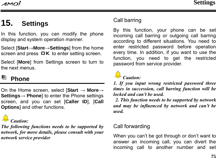  Settings     75 gs 15.  SettinIn this function, you can modify the phone display and system operation manner. Select [Start&rarr;More&rarr;Settings] from the home screen and press    to enter setting screen. Select [More] from Settings screen to turn to the next menus.  Phone  On the Home screen, select [Start &rarr; More&rarr; Settings&rarr; Phone] to enter the Phone settings screen, and you can set [Caller ID], [Call Options] and other functions. Caution: The following functions needs to be supported by network, for more details, please consult with your network service provider  Call barring By this function, your phone can be set incoming call barring or outgoing call barring according to different situations. You need to enter restricted password before operation every time. In addition, if you want to use the function, you need to get the restricted password from service provider. Caution:  1. If you input wrong restricted password three times in succession, call barring function will be locked and can&rsquo;t be used.   2. This function needs to be supported by network and may be influenced by network and can&rsquo;t be used.  Call forwarding   When you can&rsquo;t be got through or don&rsquo;t want to answer an incoming call, you can divert the incoming call to another number and set 