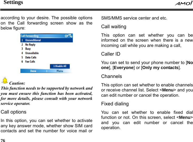 Settings     76    according to your desire. The possible options on the Call forwarding screen show as the below figure:   Caution: This function needs to be supported by network and you must ensure this function has been activated, for more details, please consult with your network service operator. Call options In this option, you can set whether to activate any key answer mode, whether show SIM card contacts and set the number for voice mail or SMS/MMS service center and etc. Call waiting This option can set whether you can be informed on the screen when there is a new incoming call while you are making a call,   Caller ID You can set to send your phone number to [No one], [Everyone] or [Only my contacts]. Channels This option can set whether to enable channels or receive channel list. Select <Menu> and you can edit number or cancel the operation. Fixed dialing You can set whether to enable fixed dial function or not. On this screen, select <Menu> and you can edit number or cancel the operation. 