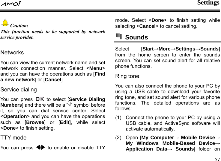 Settings     77 Caution: This function needs to be supported by network service provider.  Networks You can view the current network name and set network connection manner. Select <Menu> and you can have the operations such as [Find a new network] or [Cancel]. Service dialing You can press    to select [Service Dialing Numbers] and there will be a &ldquo;&radic;&rdquo; symbol before it, so you can dial service center. Select <Operation> and you can have the operations such as [Browse] or [Edit], while select <Done> to finish setting. TTY mode You can press  /  to enable or disable TTY mode. Select <Done> to finish setting while selecting <Cancel> to cancel setting.  Sounds  Select [Start&rarr;More&rarr;Settings&rarr;Sounds] from the home screen to enter the sounds screen. You can set sound alert for all relative phone functions.   Ring tone: You can also connect the phone to your PC by using a USB cable to download your favorite ring tone, and set sound alert for various phone functions. The detailed operations are as follows: (1)  Connect the phone to your PC by using a USB cable, and ActiveSync software will activate automatically. (2) Open [My Computer&rarr; Mobile Device&rarr; My Windows Mobile-Based Device&rarr; Application Data&rarr; Sounds] folder on 