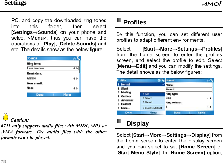 Settings     78    PC, and copy the downloaded ring tones into this folder, then select [Settings&rarr;Sounds] on your phone and select <Menu>, thus you can have the operations of [Play], [Delete Sounds] and etc. The details show as the below figure:    Caution: 6711 only supports audio files with MIDI, MP3 or WMA formats. The audio files with the other formats can&rsquo;t be played.  Profiles  By this function, you can set different user profiles to adapt different environments. Select [Start&rarr;More&rarr;Settings&rarr;Profiles] from the home screen to enter the profiles screen, and select the profile to edit. Select [Menu&rarr;Edit] and you can modify the settings. The detail shows as the below figures:   Display  Select [Start&rarr;More&rarr;Settings&rarr;Display] from the home screen to enter the display screen and you can select to set [Home Screen] or [Start Menu Style]. In [Home Screen] option, 