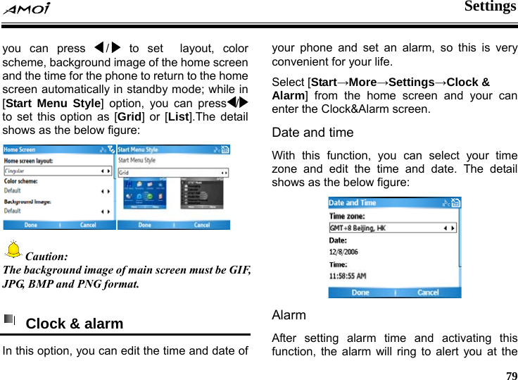  Settings     79 you can press  /  to set  layout, color scheme, background image of the home screen and the time for the phone to return to the home screen automatically in standby mode; while in [Start Menu Style] option, you can press /  to set this option as [Grid] or [List].The detail shows as the below figure:   Caution: The  d image of main screen must be GIF, backgrounJPG, BMP and PNG format.    Clock &amp; alarm   In this option, you can edit the time and date of yo larm, so this is very coreen. lect your time e time and date. The detail  figure: ur phone and set an anvenient for your life. Select [Start&rarr;More&rarr;Settings&rarr;Clock &amp; Alarm] from the home screen and your can enter the Clock&amp;Alarm scDate and time With this function, you can sezone and edit thshows as the below Alarm After setting alarm time and activating this function, the alarm will ring to alert  ou at the y
