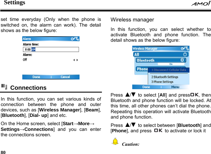 Settings     80     everyday (Only when the phone is set timeswitched on, the alarm can work). The detail shows as the below figure:   Connections  In this function, you can set various kinds of connection betw one and outer de ss Manager], [Beam], hone function. The low figure: een the phvices, such as [Wirele[Bluetooth], [Dial- up] and etc. On the Home screen, select [Start&rarr;More&rarr; Settings&rarr;Connections] and you can enter the connections screen. Wireless manager In this function, you can select whether to activate Bluetooth and pdetail shows as the be Press  /  to select [All] and press , then ill be locked. At this time, all other phones can&rsquo;t dial the phone. Bluetooth and phone function wRepeating this operation will activate Bluetooth and phone function. Press  /  to select between [Bluetooth] and [Phone], and press    to activate or lock it  Caution: 