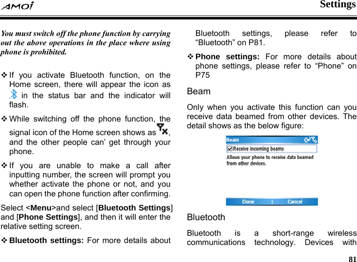  Settings     81 g phone is prohibited.  You must switch off the phone function by carrying out the above operations in the place where usin If you activate Bluetooth function, on the Home screen, there will appear the icon as  in the status bar and the indicator will flash.  While switching off the phone function, the signal icon of the Home screen shows as , and the other people can&rsquo; get through your phone. yon the phone function after confirming. anre r more details about Beam Oreceive data beamed from other devices. The s as the below figure:  If you are unable to make a call after inputting number, the screen will prompt  u whether activate the phone or not, and you can opeSelect <Menu>and select [Bluetooth Settings] d [Phone Settings], and then it will enter the lative setting screen. Bluetooth settings: For more details about Bluetooth settings, please refer to &ldquo;Bluetooth&rdquo; on P81.  Phone settings: Fophone settings, please refer to &ldquo;Phone&rdquo; on P75 nly when you activate this function can you detail show Bluetooth Bluetooth is a short-range wireless communications technology. Devices with 