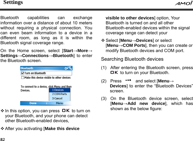 Settings     82    capabilities can exchange Bluetooth information over a distance of about 10 meters without requiring a physical connection. You can even beam information to a device in a different room, as long as it is within the Bluetooth signal coverage range. On the Home screen, select [Start&rarr;More&rarr; Settings&rarr;Connections&rarr;Bluetooth] to enter the Bluetooth screen.   In this option, you can press    to turn on your Bluetooth, and  e can detect other Bluetooth-enabled devices, r nal  M port.   (1) ss your phon After you activating [Make this device visible to other devices] option, Your Bluetooth is turned on and all otheBluetooth-enabled devices within the sigcoverage range can detect your  Select [Menu&rarr;Devices] or select [Menu&rarr;COM Ports], then you can create ormodify Bluetooth devices and COSearching Bluetooth devices   After entering the Bluetooth screen, pre  to turn on your Bluetooth.   (2) Press    and select [Menu&rarr; Devices] to enter the &ldquo;Bluetooth Devices&rdquo; en. scre, select s the below figure: (3)  On the Bluetooth device screen[Menu&rarr;Add new device], which has shown a