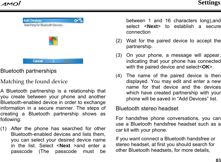  Settings     83  Bluetooth partnerships Matching the found device A Bluetooth partnership is a relationship that you create between your phone and another Bluetooth-enabled device in order to exchange information in a secure manner. The steps of creating a Bluetooth partnership shows as following: (1)  After the phone has searched for other Bluetooth-enabled devices and lists them, you can select your desired device name in the list. Select <Next >and enter a passcode (The passcode must be between 1 and 16 characters long),and select <Next> to establish a secure connection (2)  Wait for the paired device to accept the partnership. (3)  On your phone, a message will appear, indicating that your phone has connected with the paired device and select<OK>. (4)  The name of the paired device is then displayed. You may edit and enter a new name for that device and the devices which have created partnership with your phone will be saved in &ldquo;Add Devices&rdquo; list. Bluetooth stereo headset For handsfree phone conversations, you can use a Bluetooth handsfree headset such as a car kit with your phone. If you want connect a Bluetooth handsfree or stereo headset, at first you should search for other Bluetooth headsets, for more details, 