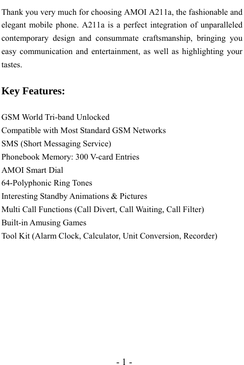  - 1 - Thank you very much for choosing AMOI A211a, the fashionable and elegant mobile phone. A211a is a perfect integration of unparalleled contemporary design and consummate craftsmanship, bringing you easy communication and entertainment, as well as highlighting your tastes.  Key Features:  GSM World Tri-band Unlocked Compatible with Most Standard GSM Networks SMS (Short Messaging Service) Phonebook Memory: 300 V-card Entries AMOI Smart Dial 64-Polyphonic Ring Tones Interesting Standby Animations &amp; Pictures Multi Call Functions (Call Divert, Call Waiting, Call Filter) Built-in Amusing Games Tool Kit (Alarm Clock, Calculator, Unit Conversion, Recorder)        