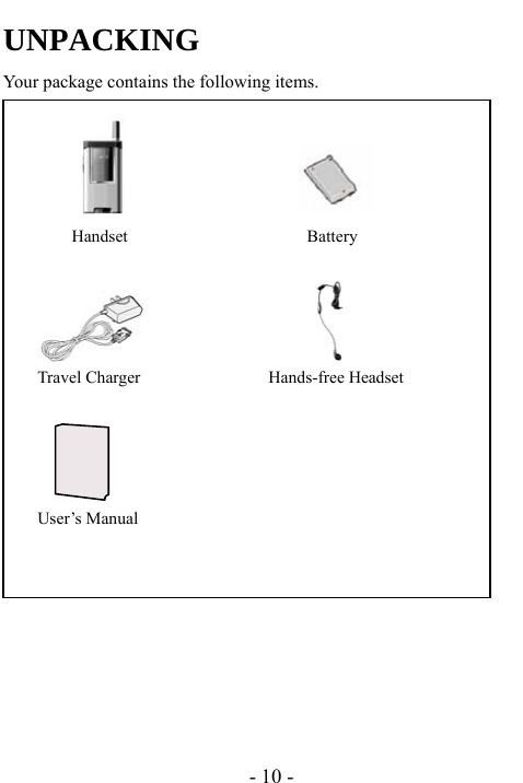  - 10 - UNPACKING Your package contains the following items.                                 Handset                     Battery                     Travel Charger               Hands-free Headset                          User&rsquo;s Manual               