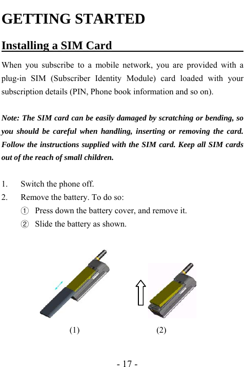  - 17 - GETTING STARTED Installing a SIM Card                        When you subscribe to a mobile network, you are provided with a plug-in SIM (Subscriber Identity Module) card loaded with your subscription details (PIN, Phone book information and so on).    Note: The SIM card can be easily damaged by scratching or bending, so you should be careful when handling, inserting or removing the card. Follow the instructions supplied with the SIM card. Keep all SIM cards out of the reach of small children.  1. Switch the phone off.   2. Remove the battery. To do so:   ① Press down the battery cover, and remove it.   ② Slide the battery as shown.                             (1)                  (2)  