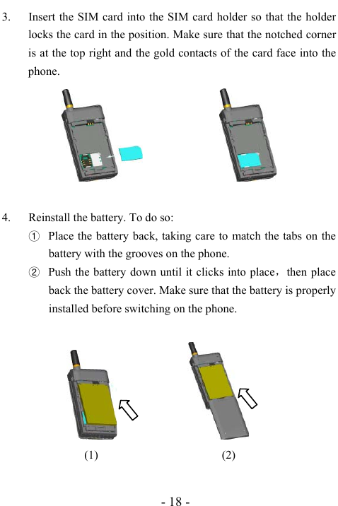  - 18 - 3. Insert the SIM card into the SIM card holder so that the holder locks the card in the position. Make sure that the notched corner is at the top right and the gold contacts of the card face into the phone.                   4. Reinstall the battery. To do so: ① Place the battery back, taking care to match the tabs on the battery with the grooves on the phone. ② Push the battery down until it clicks into place，then place back the battery cover. Make sure that the battery is properly installed before switching on the phone.                              (1)                     (2)  