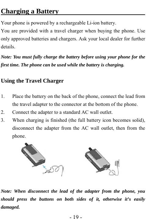  - 19 - Charging a Battery                               Your phone is powered by a rechargeable Li-ion battery.   You are provided with a travel charger when buying the phone. Use only approved batteries and chargers. Ask your local dealer for further details. Note: You must fully charge the battery before using your phone for the first time. The phone can be used while the battery is charging.  Using the Travel Charger  1. Place the battery on the back of the phone, connect the lead from the travel adapter to the connector at the bottom of the phone. 2. Connect the adapter to a standard AC wall outlet. 3. When charging is finished (the full battery icon becomes solid), disconnect the adapter from the AC wall outlet, then from the phone.            Note: When disconnect the lead of the adapter from the phone, you should press the buttons on both sides of it, otherwise it&rsquo;s easily damaged. 